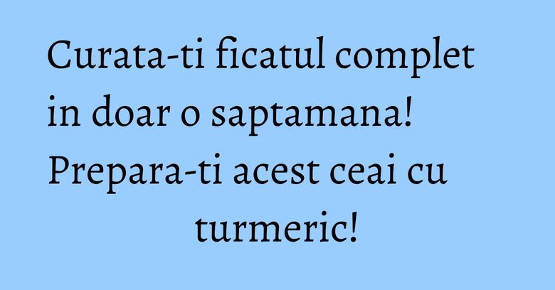 Curata-ti ficatul complet in doar o saptamana! Prepara-ti acest ceai cu turmeric!