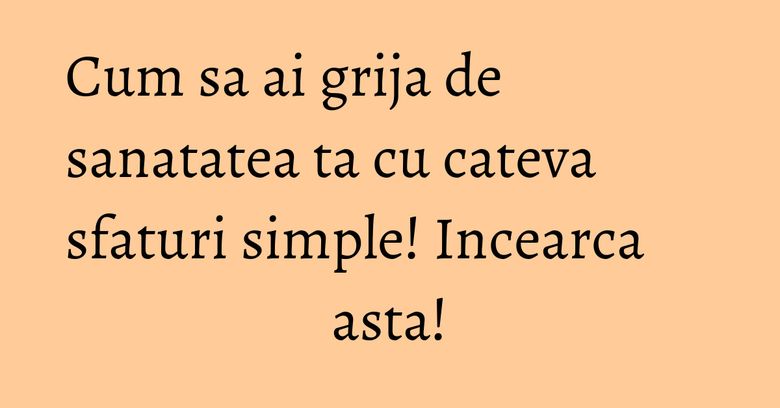 Cum sa ai grija de sanatatea ta cu cateva sfaturi simple! Incearca asta!