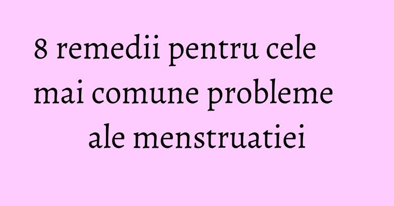 8 remedii pentru cele mai comune probleme ale menstruatiei