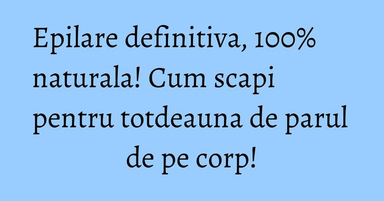 Epilare definitiva, 100% naturala! Cum scapi pentru totdeauna de parul de pe corp!