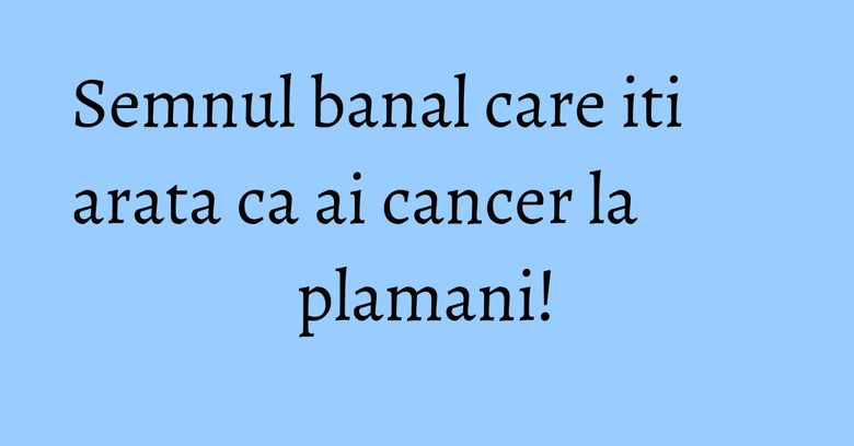 Semnul banal care iti arata ca ai cancer la plamani! Semnul banal care iti arata ca ai cancer la plamani!
