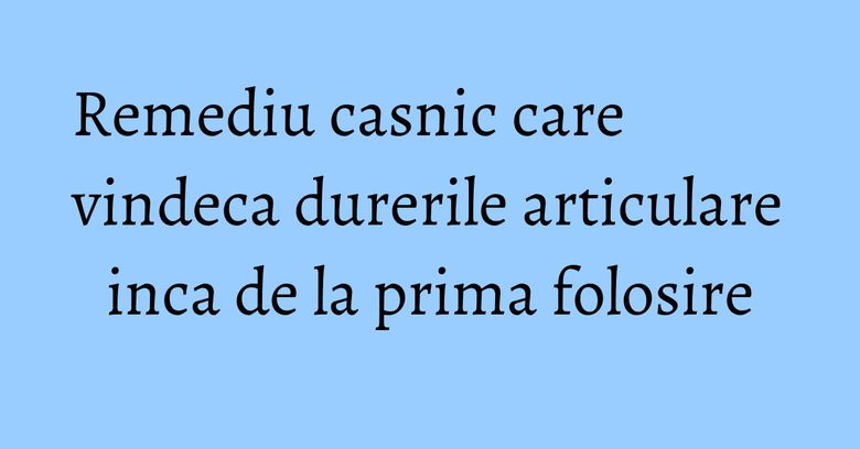 Remediu casnic care vindeca durerile articulare inca de la prima folosire