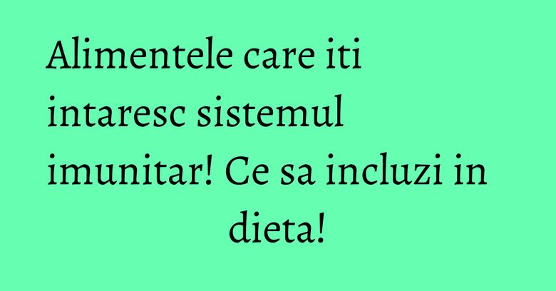 Alimentele care iti intaresc sistemul imunitar! Ce sa incluzi in dieta! Alimentele care iti intaresc sistemul imunitar! Ce sa incluzi in dieta!