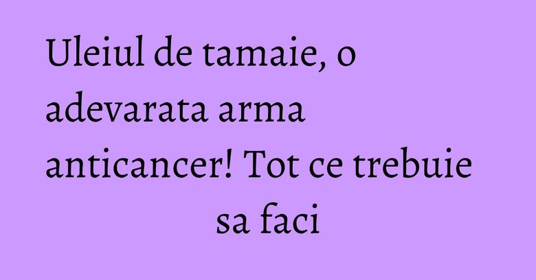 Uleiul de tamaie, o adevarata arma anticancer! Tot ce trebuie sa faci Uleiul de tamaie, o adevarata arma anticancer! Tot ce trebuie sa faci