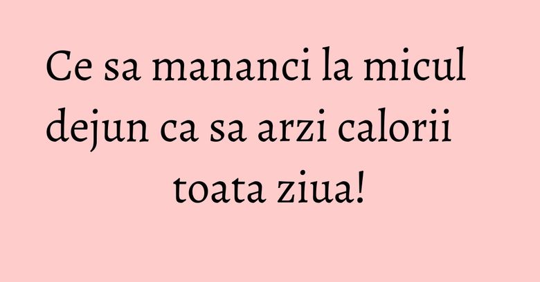 Ce sa mananci la micul dejun ca sa arzi calorii toata ziua! Ce sa mananci la micul dejun ca sa arzi calorii toata ziua!