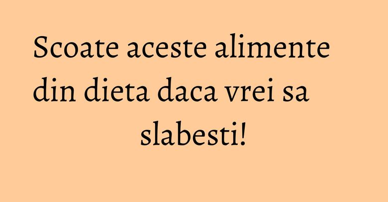Scoate aceste alimente din dieta daca vrei sa slabesti!