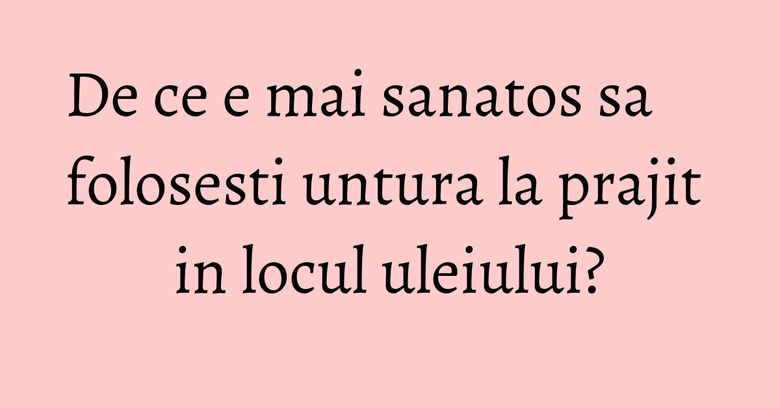 De ce e mai sanatos sa folosesti untura la prajit in locul uleiului?