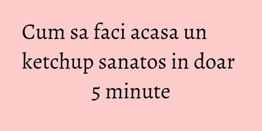 Cum sa faci acasa un ketchup sanatos in doar 5 minute