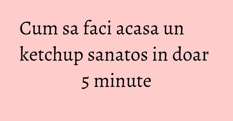 Cum sa faci acasa un ketchup sanatos in doar 5 minute
