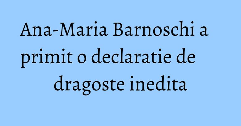 Ana-Maria Barnoschi a primit o declaratie de dragoste inedita Ana-Maria Barnoschi a primit o declaratie de dragoste inedita
