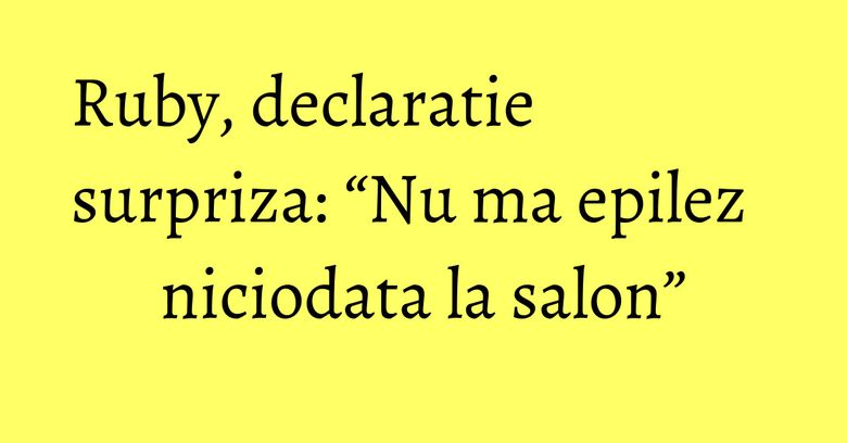 Ruby, declaratie surpriza: “Nu ma epilez niciodata la salon”