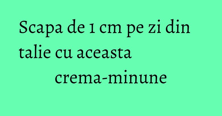 Scapa de 1 cm pe zi din talie cu aceasta crema-minune