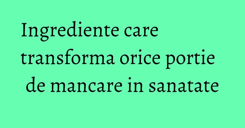 Ingrediente care transforma orice portie de mancare in sanatate