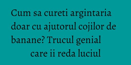 Cum sa cureti argintaria doar cu ajutorul cojilor de banane? Trucul genial care ii reda luciul