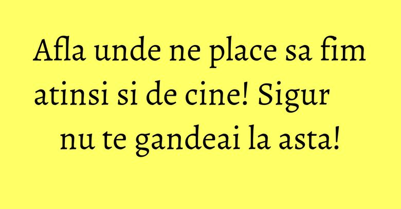 Afla unde ne place sa fim atinsi si de cine! Sigur nu te gandeai la asta!