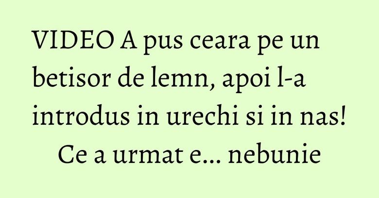 VIDEO A pus ceara pe un betisor de lemn, apoi l-a introdus in urechi si in nas! Ce a urmat e... nebunie