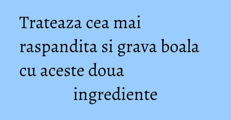 Trateaza cea mai raspandita si grava boala cu aceste doua ingrediente