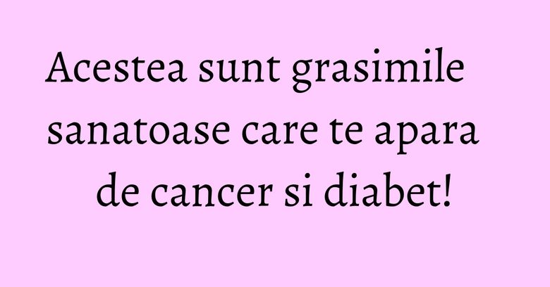 Acestea sunt grasimile sanatoase care te apara de cancer si diabet! Acestea sunt grasimile sanatoase care te apara de cancer si diabet!