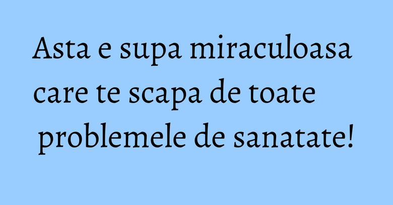 Asta e supa miraculoasa care te scapa de toate problemele de sanatate!