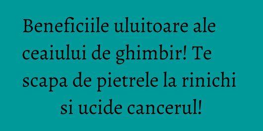 Beneficiile uluitoare ale ceaiului de ghimbir! Te scapa de pietrele la rinichi si ucide cancerul!