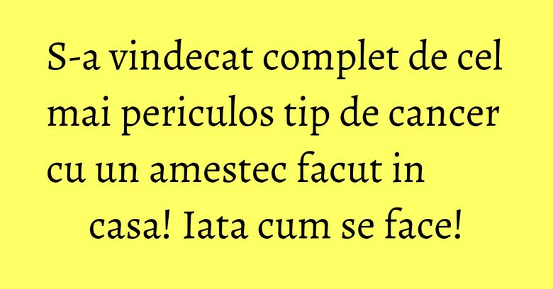 S-a vindecat complet de cel mai periculos tip de cancer cu un amestec facut in casa! Iata cum se face!
