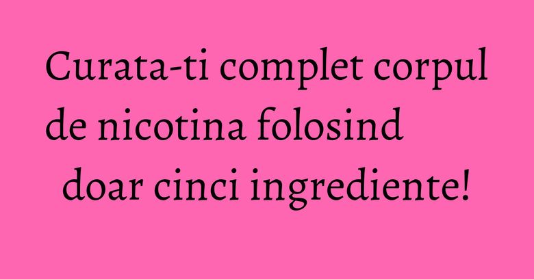 Curata-ti complet corpul de nicotina folosind doar cinci ingrediente!