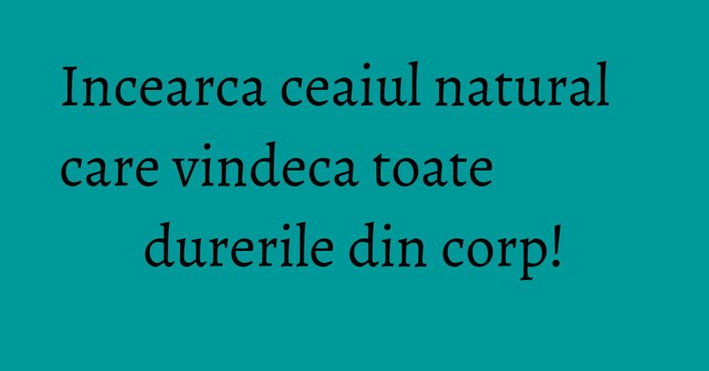 Incearca ceaiul natural care vindeca toate durerile din corp!