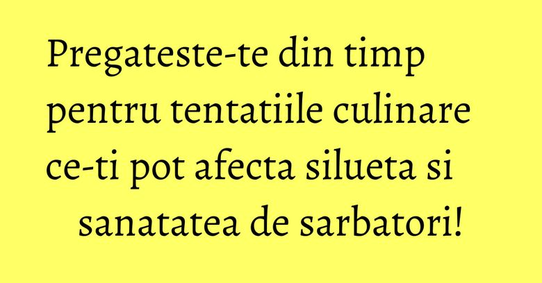 Pregateste-te din timp pentru tentatiile culinare ce-ti pot afecta silueta si sanatatea de sarbatori!