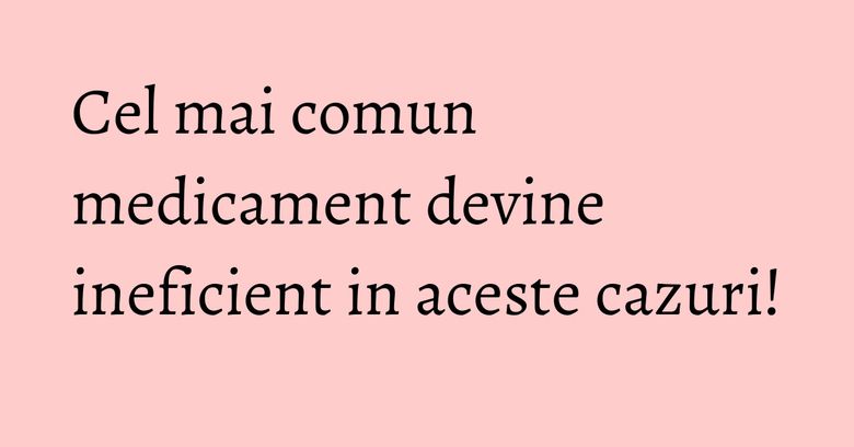 Cel mai comun medicament devine ineficient in aceste cazuri!