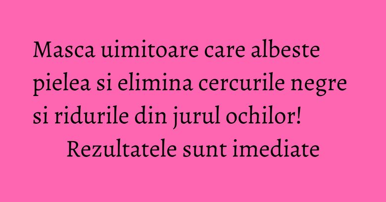 Masca uimitoare care albeste pielea si elimina cercurile negre si ridurile din jurul ochilor! Rezultatele sunt imediate