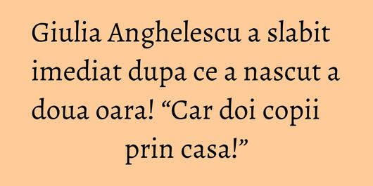 Giulia Anghelescu a slabit imediat dupa ce a nascut a doua oara! “Car doi copii prin casa!”