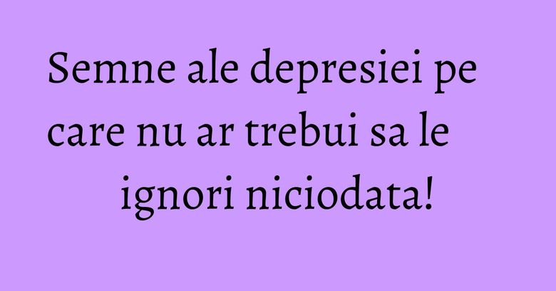 Semne ale depresiei pe care nu ar trebui sa le ignori niciodata! Semne ale depresiei pe care nu ar trebui sa le ignori niciodata!