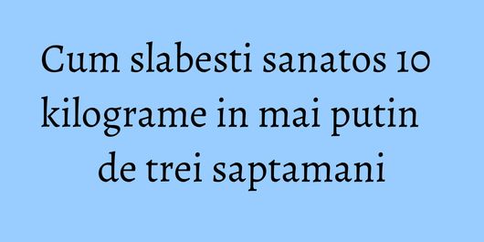 Cum slabesti sanatos 10 kilograme in mai putin de trei saptamani