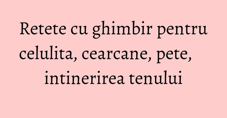 Retete cu ghimbir pentru celulita, cearcane, pete, intinerirea tenului Retete cu ghimbir pentru celulita, cearcane, pete, intinerirea tenului