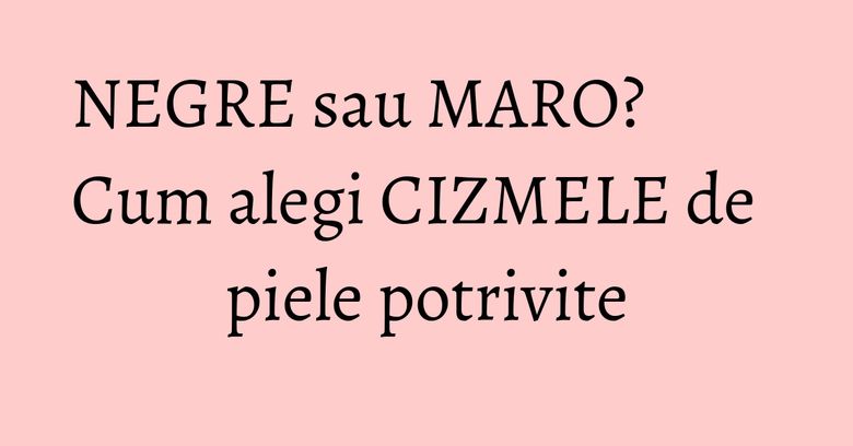NEGRE sau MARO? Cum alegi CIZMELE de piele potrivite
