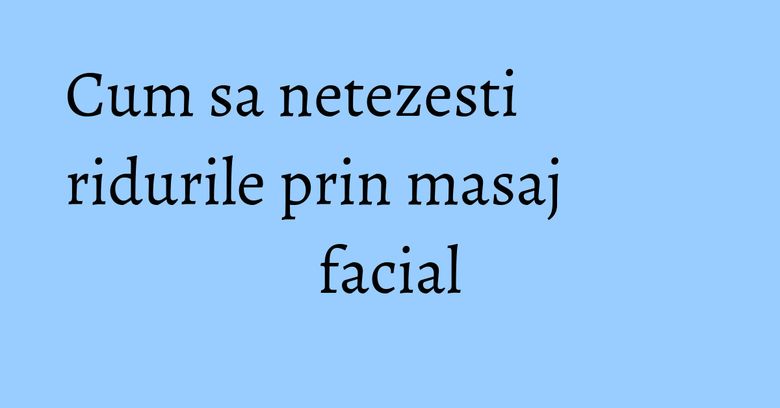 Cum sa netezesti ridurile prin masaj facial
