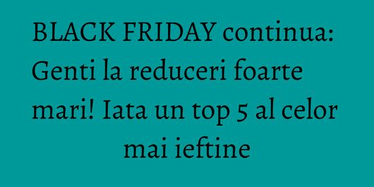 BLACK FRIDAY continua: Genti la reduceri foarte mari! Iata un top 5 al celor mai ieftine
