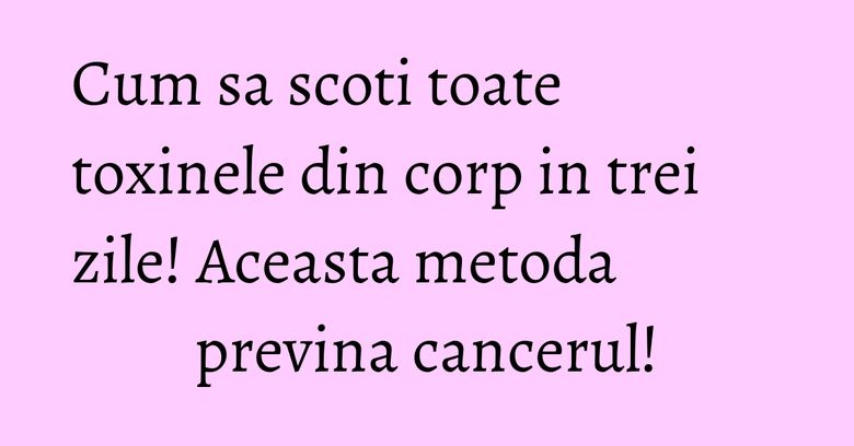 Cum sa scoti toate toxinele din corp in trei zile! Aceasta metoda previna cancerul!