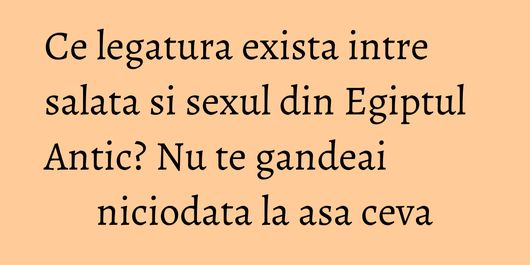 Ce legatura exista intre salata si sexul din Egiptul Antic? Nu te gandeai niciodata la asa ceva