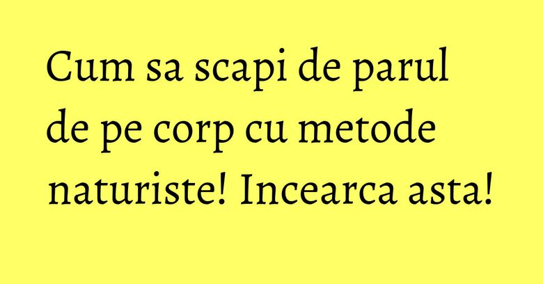 Cum sa scapi de parul de pe corp cu metode naturiste! Incearca asta!