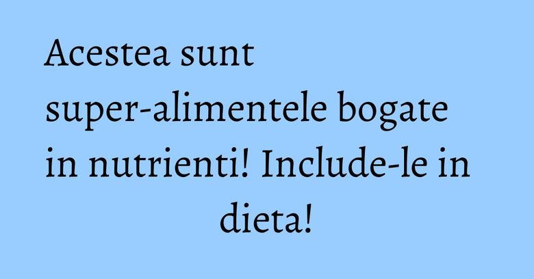 Acestea sunt super-alimentele bogate in nutrienti! Include-le in dieta!