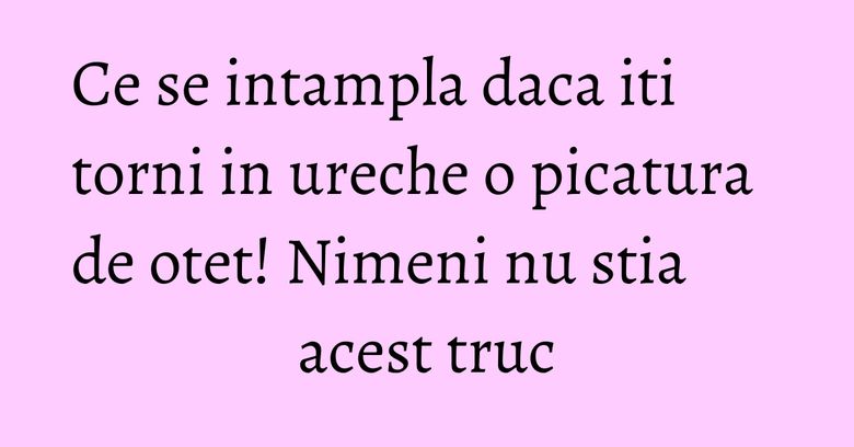 Ce se intampla daca iti torni in ureche o picatura de otet! Nimeni nu stia acest truc Ce se intampla daca iti torni in ureche o picatura de otet! Nimeni nu stia acest truc