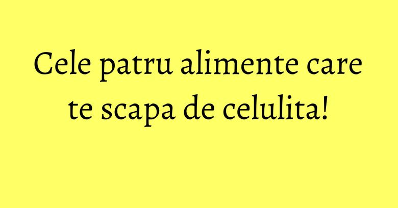 Cele patru alimente care te scapa de celulita!
