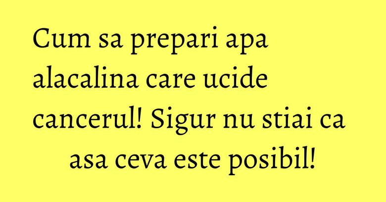 Cum sa prepari apa alacalina care ucide cancerul! Sigur nu stiai ca asa ceva este posibil!