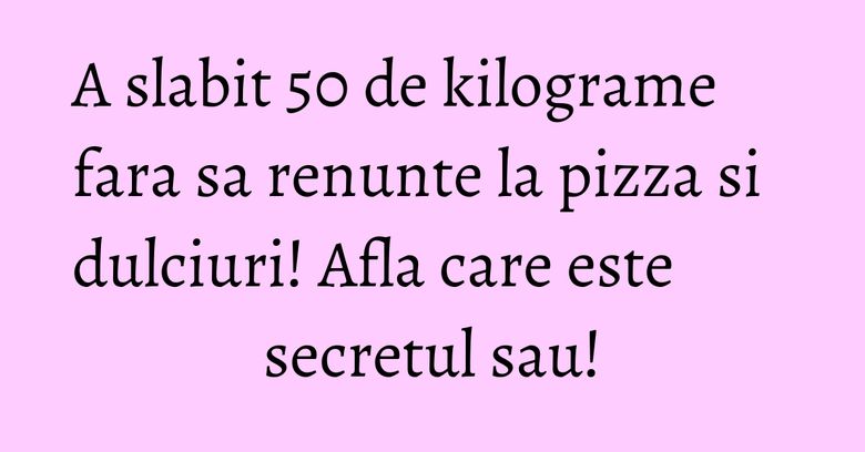 A slabit 50 de kilograme fara sa renunte la pizza si dulciuri! Afla care este secretul sau!