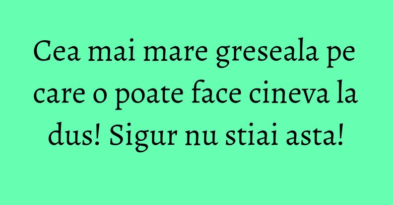 Cea mai mare greseala pe care o poate face cineva la dus! Sigur nu stiai asta!