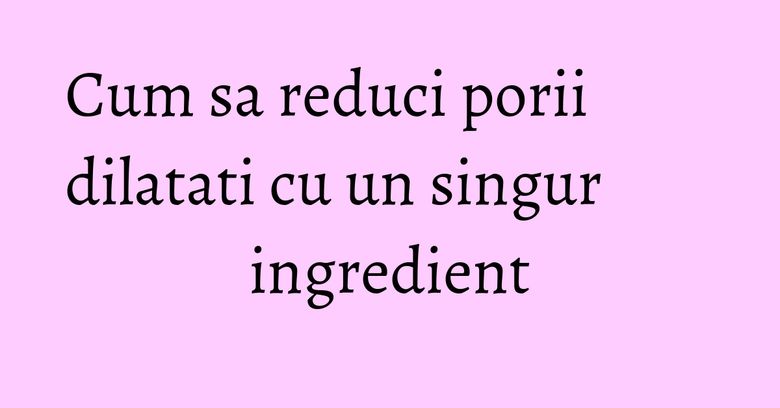 Cum sa reduci porii dilatati cu un singur ingredient Cum sa reduci porii dilatati cu un singur ingredient