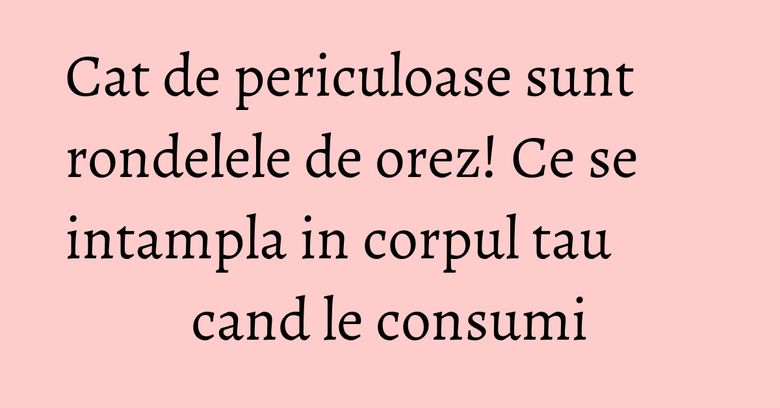 Cat de periculoase sunt rondelele de orez! Ce se intampla in corpul tau cand le consumi