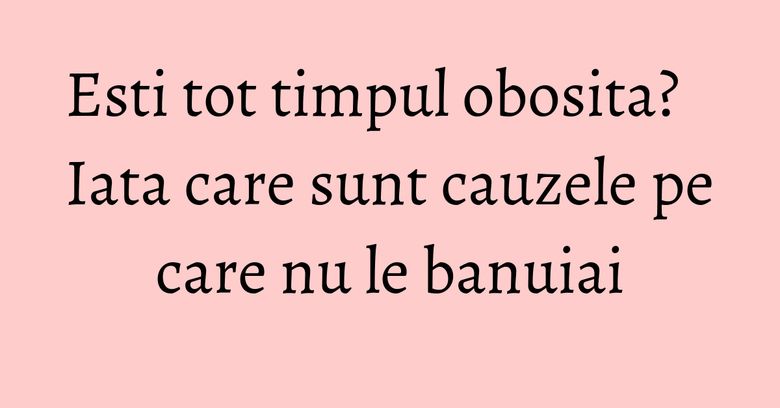 Esti tot timpul obosita? Iata care sunt cauzele pe care nu le banuiai