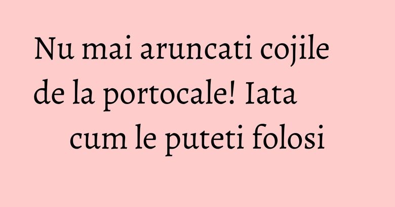 Nu mai aruncati cojile de la portocale! Iata cum le puteti folosi